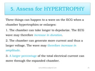 5. Assess for HYPERTROPHY
Three things can happen to a wave on the ECG when a
chamber hypertrophies or enlarges:
1. The chamber can take longer to depolarize. The ECG
wave may therefore increase in duration.
2. The chamber can generate more current and thus a
larger voltage. The wave may therefore increase in
amplitude.
3. A larger percentage of the total electrical current can
move through the expanded chamber.
samueldebassu@gmail.com 25
 