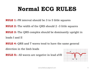 Normal ECG RULES
samueldebassu@gmail.com 4
RULE 1:-PR interval should be 3 to 5 little squares
RULE 2:-The width of the QRS should 2 -3 little squares
RULE 3:-The QRS complex should be dominantly upright in
leads I and II
RULE 4:-QRS and T waves tend to have the same general
direction in the limb leads
RULE 5:- All waves are negative in lead aVR
 