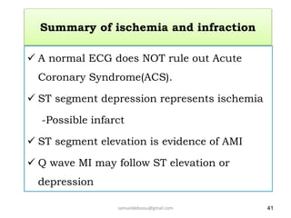 Summary of ischemia and infraction
 A normal ECG does NOT rule out Acute
Coronary Syndrome(ACS).
 ST segment depression represents ischemia
-Possible infarct
 ST segment elevation is evidence of AMI
 Q wave MI may follow ST elevation or
depression
41
samueldebassu@gmail.com
 