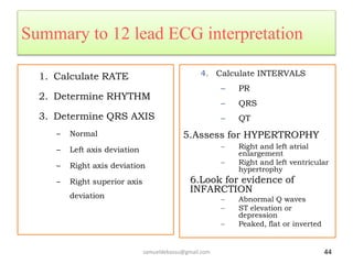 Summary to 12 lead ECG interpretation
1. Calculate RATE
2. Determine RHYTHM
3. Determine QRS AXIS
– Normal
– Left axis deviation
– Right axis deviation
– Right superior axis
deviation
4. Calculate INTERVALS
– PR
– QRS
– QT
5.Assess for HYPERTROPHY
– Right and left atrial
enlargement
– Right and left ventricular
hypertrophy
6.Look for evidence of
INFARCTION
– Abnormal Q waves
– ST elevation or
depression
– Peaked, flat or inverted T
samueldebassu@gmail.com 44
 