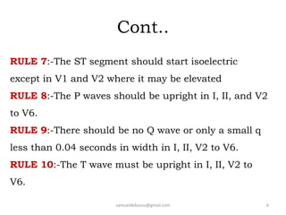 Cont..
RULE 7:-The ST segment should start isoelectric
except in V1 and V2 where it may be elevated
RULE 8:-The P waves should be upright in I, II, and V2
to V6.
RULE 9:-There should be no Q wave or only a small q
less than 0.04 seconds in width in I, II, V2 to V6.
RULE 10:-The T wave must be upright in I, II, V2 to
V6.
samueldebassu@gmail.com 6
 