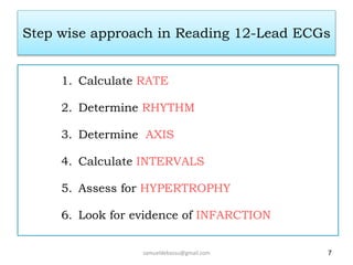 Step wise approach in Reading 12-Lead ECGs
1. Calculate RATE
2. Determine RHYTHM
3. Determine AXIS
4. Calculate INTERVALS
5. Assess for HYPERTROPHY
6. Look for evidence of INFARCTION
7
samueldebassu@gmail.com
 