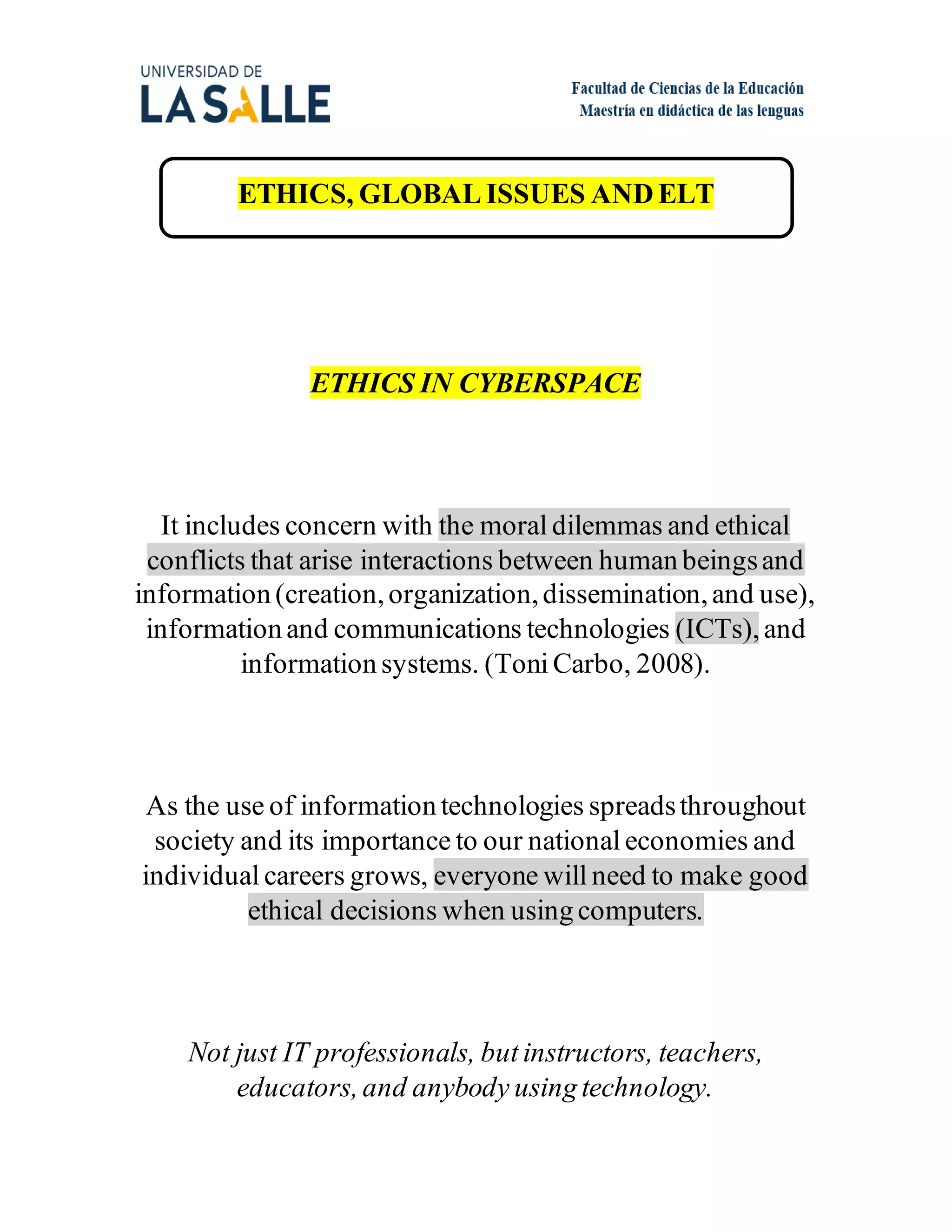 ETHICS, GLOBAL ISSUES ANDELT
ETHICS IN CYBERSPACE
It includes concern with the moral dilemmas and ethical
conflicts that arise interactions between human beingsand
information (creation,organization,dissemination,and use),
information and communications technologies (ICTs),and
information systems. (Toni Carbo, 2008).
As the use of information technologies spreadsthroughout
society and its importance to our national economies and
individual careers grows, everyone will need to make good
ethical decisions when using computers.
Not just IT professionals, but instructors, teachers,
educators,and anybody using technology.
 