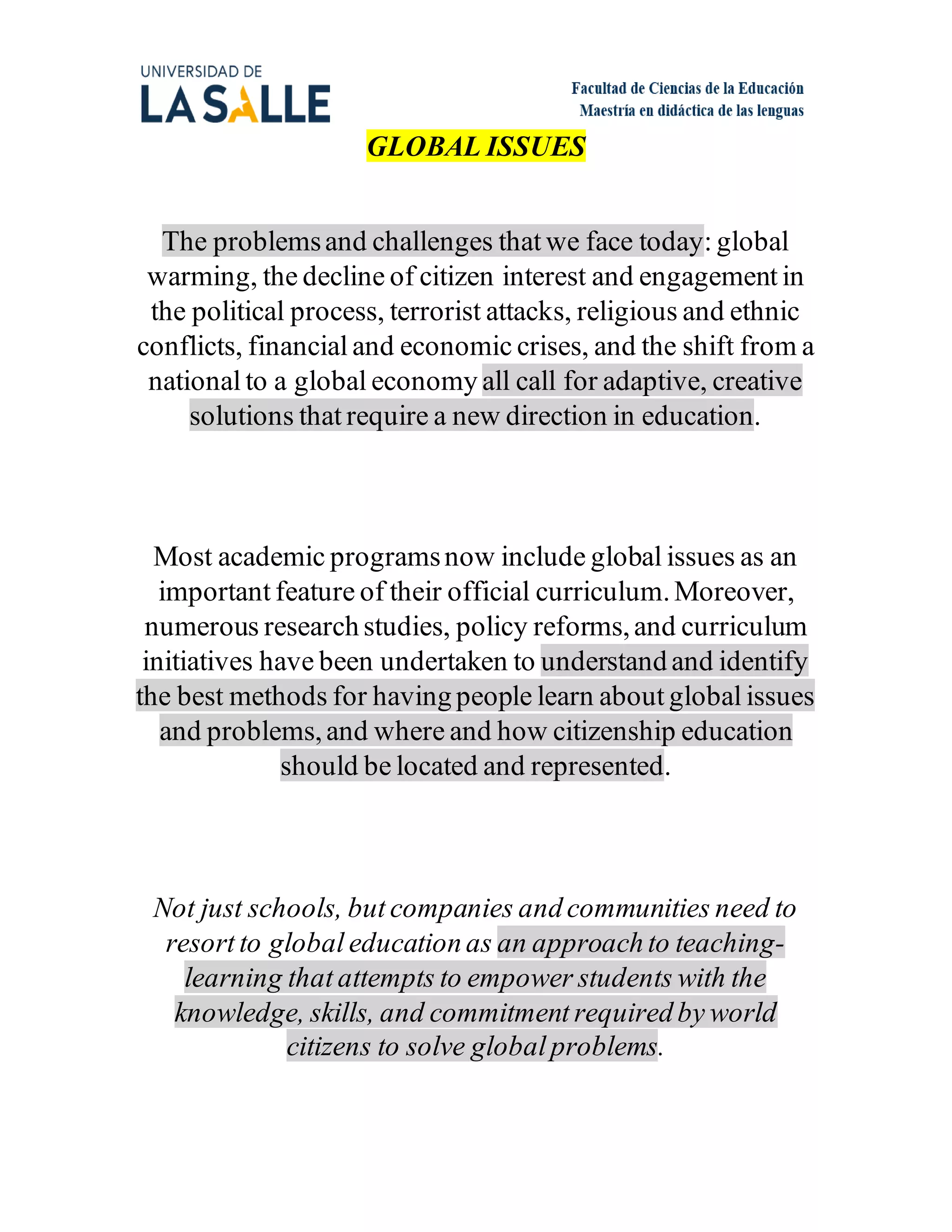 GLOBAL ISSUES
The problemsand challenges that we face today: global
warming, the decline of citizen interest and engagement in
the political process, terrorist attacks, religious and ethnic
conflicts, financial and economic crises, and the shift from a
national to a global economy all call for adaptive, creative
solutions that require a new direction in education.
Most academic programsnow include global issues as an
important feature of their official curriculum.Moreover,
numerous research studies, policy reforms,and curriculum
initiatives have been undertaken to understand and identify
the best methods for having people learn about global issues
and problems,and where and how citizenship education
should be located and represented.
Not just schools, but companies and communities need to
resort to global education as an approach to teaching-
learning that attempts to empower students with the
knowledge, skills, and commitment required by world
citizens to solve global problems.
 