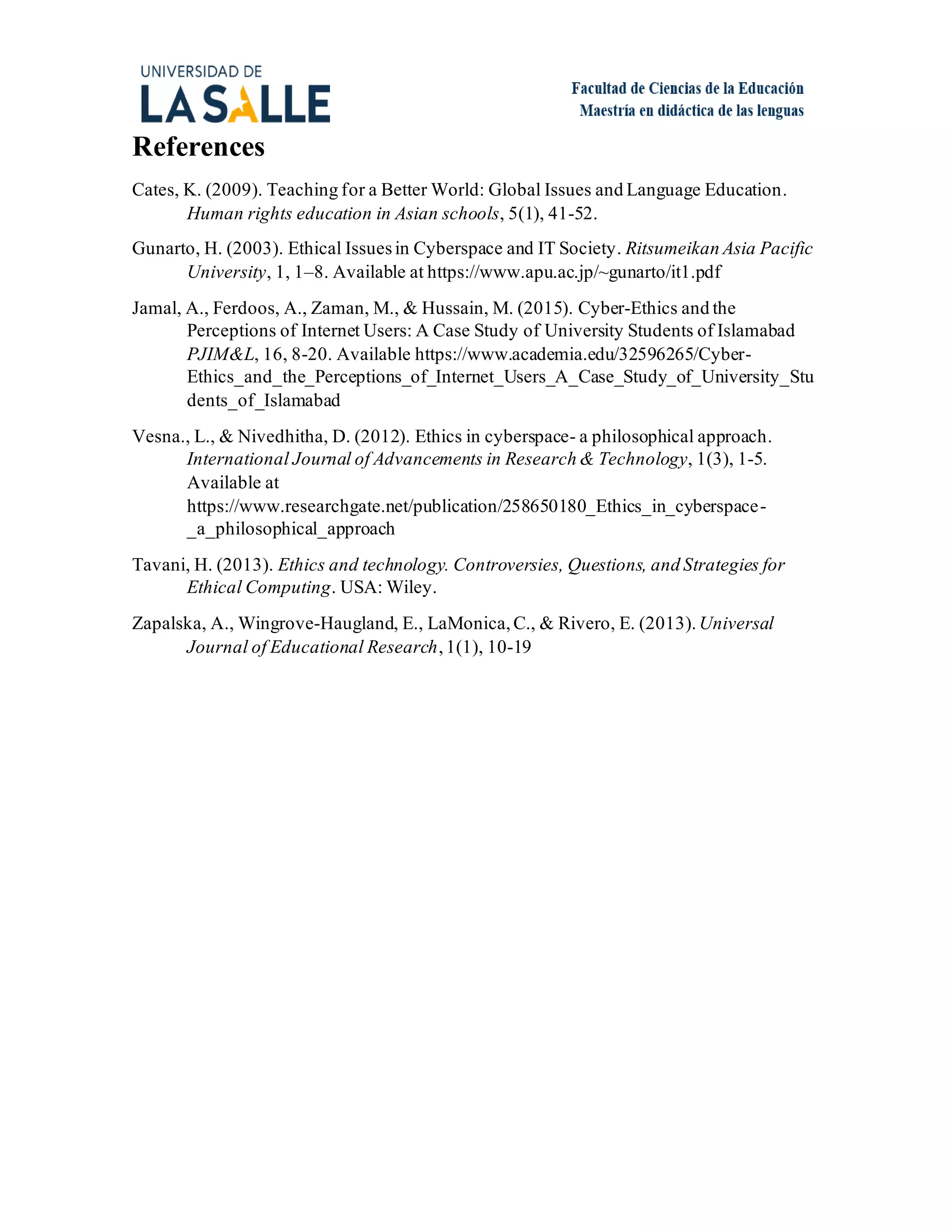 References
Cates, K. (2009). Teaching for a Better World: Global Issues and Language Education.
Human rights education in Asian schools, 5(1), 41-52.
Gunarto, H. (2003). Ethical Issuesin Cyberspace and IT Society. Ritsumeikan Asia Pacific
University, 1, 1–8. Available at https://www.apu.ac.jp/~gunarto/it1.pdf
Jamal, A., Ferdoos, A., Zaman, M., & Hussain, M. (2015). Cyber-Ethics and the
Perceptions of Internet Users: A Case Study of University Students of Islamabad
PJIM&L, 16, 8-20. Available https://www.academia.edu/32596265/Cyber-
Ethics_and_the_Perceptions_of_Internet_Users_A_Case_Study_of_University_Stu
dents_of_Islamabad
Vesna., L., & Nivedhitha, D. (2012). Ethics in cyberspace- a philosophical approach.
International Journal of Advancements in Research & Technology, 1(3), 1-5.
Available at
https://www.researchgate.net/publication/258650180_Ethics_in_cyberspace-
_a_philosophical_approach
Tavani, H. (2013). Ethics and technology. Controversies, Questions, and Strategies for
Ethical Computing. USA: Wiley.
Zapalska, A., Wingrove-Haugland, E., LaMonica, C., & Rivero, E. (2013).Universal
Journal of Educational Research,1(1), 10-19
 