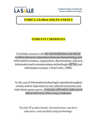 ETHICS, GLOBAL ISSUES ANDELT
ETHICS IN CYBERSPACE
It includes concern with the moral dilemmas and ethical
conflicts that arise interactions between human beingsand
information (creation,organization,dissemination,and use),
information and communications technologies (ICTs),and
information systems. (Toni Carbo, 2008).
As the use of information technologies spreadsthroughout
society and its importance to our national economies and
individual careers grows, everyone will need to make good
ethical decisions when using computers.
Not just IT professionals, but instructors, teachers,
educators,and anybody using technology.
 