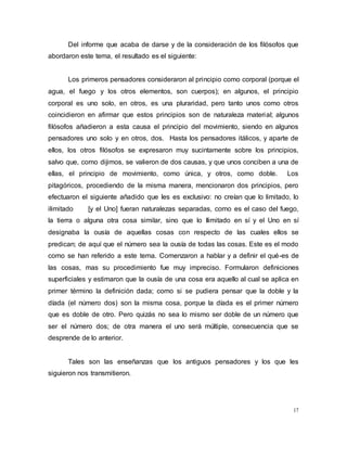 17
Del informe que acaba de darse y de la consideración de los filósofos que
abordaron este tema, el resultado es el siguiente:
Los primeros pensadores consideraron al principio como corporal (porque el
agua, el fuego y los otros elementos, son cuerpos); en algunos, el principio
corporal es uno solo, en otros, es una pluraridad, pero tanto unos como otros
coincidieron en afirmar que estos principios son de naturaleza material; algunos
filósofos añadieron a esta causa el principio del movimiento, siendo en algunos
pensadores uno solo y en otros, dos. Hasta los pensadores itálicos, y aparte de
ellos, los otros filósofos se expresaron muy sucintamente sobre los principios,
salvo que, como dijimos, se valieron de dos causas, y que unos conciben a una de
ellas, el principio de movimiento, como única, y otros, como doble. Los
pitagóricos, procediendo de la misma manera, mencionaron dos principios, pero
efectuaron el siguiente añadido que les es exclusivo: no creían que lo limitado, lo
ilimitado [y el Uno] fueran naturalezas separadas, como es el caso del fuego,
la tierra o alguna otra cosa similar, sino que lo Ilimitado en sí y el Uno en sí
designaba la ousía de aquellas cosas con respecto de las cuales ellos se
predican; de aquí que el número sea la ousía de todas las cosas. Este es el modo
como se han referido a este tema. Comenzaron a hablar y a definir el qué-es de
las cosas, mas su procedimiento fue muy impreciso. Formularon definiciones
superficiales y estimaron que la ousía de una cosa era aquello al cual se aplica en
primer término la definición dada; como si se pudiera pensar que la doble y la
díada (el número dos) son la misma cosa, porque la díada es el primer número
que es doble de otro. Pero quizás no sea lo mismo ser doble de un número que
ser el número dos; de otra manera el uno será múltiple, consecuencia que se
desprende de lo anterior.
Tales son las enseñanzas que los antiguos pensadores y los que les
siguieron nos transmitieron.
 