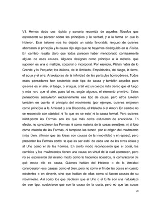 20
VII. Hemos dado una rápida y sumaria recorrida de aquellos filósofos que
expresaron su parecer sobre los principios y la verdad, y a la forma en que lo
hicieron. Este informe nos ha dejado un saldo favorable; ninguno de quienes
abordaron el principio y la causa dijo algo que no hayamos distinguido en la Física.
En cambio resulta claro que todos parecen haber mencionado confusamente
alguna de esas causas. Algunos designan como principio a la materia, que
suponen es una o múltiple, corporal o incorporal. Por ejemplo, Platón habla de lo
Grande y lo Pequeño; los itálicos, de lo Ilimitado. Empédocles, del fuego, la tierra,
el agua y el aire; Anaxágoras de la infinidad de las partículas homogéneas. Todos
estos pensadores han sostenido este tipo de causa y también aquellos para
quienes es el aire, el fuego, o el agua, o tal vez un cuerpo más denso que el fuego
y más raro que el aire, pues tal es, según algunos, el elemento primitivo. Estos
pensadores sostuvieron exclusivamente ese tipo de causa, pero otros tuvieron
también en cuenta el principio del movimiento (por ejemplo, quienes erigieron
como principio a la Amistad y a la Discordia, el Intelecto o el Amor). En cambio no
se reconoció con claridad ni ‘lo que es se esto’ ni la causa formal. Pero quienes
instituyeron las Formas son los que más cerca estuvieron de enunciarla. En
efecto, no concibieron las Formas ni como materia de la cosas sensibles, ni al Uno
como materia de las Formas, ni tampoco las tienen por el origen del movimiento
(más bien, afirman que las Ideas son causas de la inmovilidad y el reposo), pero
presentan las Formas como ‘lo que es ser esto’ de cada una de las otras cosas y
al Uno como el de las Formas. En cierto modo reconocieron que el obrar, los
cambios y los movimientos tienen una causa en virtud de la cual acontecen, pero
no se expresaron del mismo modo como lo hacemos nosotros, ni comunicaron de
qué modo ella es causa. Quienes hablan del Intelecto o de la Amistad
consideraron esa causas como el bien, pero no como el fin de las cosas en cuanto
existentes o en devenir, sino que hablan de ellas como si fueran causas de su
movimiento. Así como los que declaran que el Uno o el Ente son una naturaleza
de ese tipo, sostuvieron que son la causa de la ousía, pero no que las cosas
 