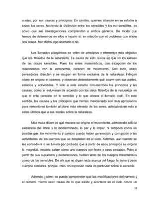 24
ousías, por sus causas y principios. En cambio, quienes abarcan en su estudio a
todos los seres, haciendo la distinción entre los sensibles y los no–sensibles, es
obvio que sus investigaciones comprendan a ambos géneros. De modo que
hemos de detenernos en ellos e inquirir si, en relación con el problema que ahora
nos ocupa, han dicho algo acertado o no.
Los llamados pitagóricos se valen de principios y elementos más alejados
que los filósofos de la naturaleza. La causa de esto reside en que no los extraen
de las cosas sensibles. Pues los entes matemáticos, con excepción de los
relacionados con la astronomía, carecen de movimiento. Con todo, estos
pensadores discuten y se ocupan en forma exclusiva de la naturaleza. Indagan
cómo se origina el cosmos, y observan detenidamente qué ocurre con sus partes,
estados y actividades. Y sólo a este estudio circunscriben los principios y las
causas, como si estuvieran de acuerdo con los otros filósofos de la naturaleza en
que el ente consiste en lo sensible y lo que abraza el llamado cielo. En este
sentido, las causas y los principios que hemos mencionado son muy apropiados
para remontarse también al plano más elevado de los seres, adecuándose más a
estos últimos que a sus teorías sobre la naturaleza.
Mas nada dicen de qué manera se origina el movimiento, admitiendo sólo la
existencia del límite y lo indeterminado, lo par y lo impar; ni tampoco cómo es
posible que sin movimiento y cambio pueda haber generación y corrupción o las
actividades de los cuerpos que se desplazan en el cielo. Además, aun cuando se
les concediera o se tuviera por probado que a partir de esos principios se origina
la magnitud, restaría saber cómo uno cuerpos son leves y otros pesados. Pues a
partir de sus supuestos y declaraciones, hablan tanto de los cuerpos matemáticos
como de los sensibles. De ahí que no digan nada acerca del fuego, la tierra y otros
cuerpos similares, porque, creo, no expresan nada de particular sobre lo sensible.
Además ¿cómo se puede comprender que las modificaciones del número y
el número mismo sean causa de lo que existe y acontece en el cielo desde un
 