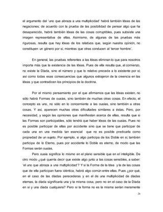 26
el argumento del ‘uno que abraza a una multiplicidad’ habrá también Ideas de las
negaciones; de acuerdo con la prueba de las posibilidad de pensar algo que ha
desaparecido, habrá también Ideas de las cosas corruptibles, pues subsiste una
imagen representativa de ellas. Asimismo, de algunas de las pruebas más
rigurosas, resulta que hay Ideas de los relativos que, según nuestra opinión, no
constituyen un género por sí, mientras que otras conducen al ‘tercer hombre’.
En general, las pruebas referentes a las Ideas eliminan lo que para nosotros
importa más que la existencia de las Ideas. Pues de ella resulta que, al comienzo,
no existe la Díada, sino el número y que lo relativo precede a lo existente por sí;
así como todas esas consecuencias que algunos extrajeron de la creencia en las
Ideas y que contradicen los principios de la doctrina.
Por el mismo pensamiento por el que afirmamos que las Ideas existen, no
sólo habrá Formas de ousías, sino también de muchas otras cosas. En efecto, el
concepto es uno, no sólo en lo concerniente a las ousías, sino también a otras
cosas. Y así, aparecen muchas otras dificultades similares a éstas. Pero, por
necesidad, y según las opiniones que manifiestan acerca de ellas, resulta que si
las Formas son participables, sólo tendrá que haber Ideas de las ousías. Pues no
es posible participar de ellas por accidente sino que se tiene que participar de
cada una en una medida tan esencial que no es posible predicarla como
propiedad de un sujeto. Por ejemplo, si algo participa de los Doble en sí, también
participa de lo Eterno, pues por accidente lo Doble es eterno, de modo que las
Formas serán ousías.
Pero ousía significa lo mismo en el plano sensible que en el inteligible. De
otro modo ¿qué querría decir que existe algo junto a las cosas sensibles, a saber:
‘el uno que abraza a una multiplicidad’? Y si la Forma de la Idea y la de las cosas
que de ella participan fuera idéntica, habrá algo común entre ellas. Pues ¿por qué,
en el caso de las díadas perecederas y en el de una multiplicidad de díadas
eternas, la díada significaría una y la misma cosa, pero no en el caso de la Díada
en sí y una díada cualquiera? Pero si la forma no es la misma serían meramente
 