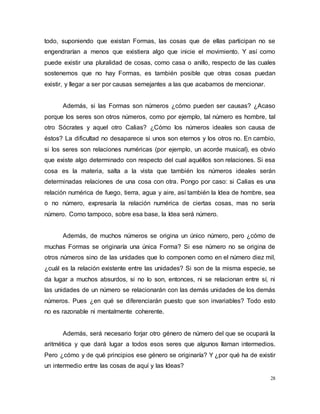 28
todo, suponiendo que existan Formas, las cosas que de ellas participan no se
engendrarían a menos que existiera algo que inicie el movimiento. Y así como
puede existir una pluralidad de cosas, como casa o anillo, respecto de las cuales
sostenemos que no hay Formas, es también posible que otras cosas puedan
existir, y llegar a ser por causas semejantes a las que acabamos de mencionar.
Además, si las Formas son números ¿cómo pueden ser causas? ¿Acaso
porque los seres son otros números, como por ejemplo, tal número es hombre, tal
otro Sócrates y aquel otro Calias? ¿Cómo los números ideales son causa de
éstos? La dificultad no desaparece si unos son eternos y los otros no. En cambio,
si los seres son relaciones numéricas (por ejemplo, un acorde musical), es obvio
que existe algo determinado con respecto del cual aquéllos son relaciones. Si esa
cosa es la materia, salta a la vista que también los números ideales serán
determinadas relaciones de una cosa con otra. Pongo por caso: si Calias es una
relación numérica de fuego, tierra, agua y aire, así también la Idea de hombre, sea
o no número, expresaría la relación numérica de ciertas cosas, mas no sería
número. Como tampoco, sobre esa base, la Idea será número.
Además, de muchos números se origina un único número, pero ¿cómo de
muchas Formas se originaría una única Forma? Si ese número no se origina de
otros números sino de las unidades que lo componen como en el número diez mil,
¿cuál es la relación existente entre las unidades? Si son de la misma especie, se
da lugar a muchos absurdos, si no lo son, entonces, ni se relacionan entre sí, ni
las unidades de un número se relacionarán con las demás unidades de los demás
números. Pues ¿en qué se diferenciarán puesto que son invariables? Todo esto
no es razonable ni mentalmente coherente.
Además, será necesario forjar otro género de número del que se ocupará la
aritmética y que dará lugar a todos esos seres que algunos llaman intermedios.
Pero ¿cómo y de qué principios ese género se originaría? Y ¿por qué ha de existir
un intermedio entre las cosas de aquí y las Ideas?
 