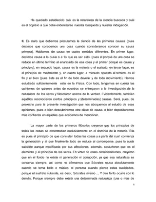 8
Ha quedado establecido cuál es la naturaleza de la ciencia buscada y cuál
es el objetivo a que debe enderezarse nuestra búsqueda y nuestra indagación.
III. Es claro que debemos procurarnos la ciencia de las primeras causas (pues
decimos que conocemos una cosa cuando consideramos conocer su causa
primera). Hablamos de causa en cuatro sentidos diferentes. En primer lugar,
decimos causa a la ousía o a ‘lo que es ser esto’ (pues el porqué de una cosa se
reduce en último término al enunciado de esa cosa y el primer porqué es causa y
principio); en segundo lugar, causa es la materia o el sustrato; en tercer lugar, es
el principio de movimiento y, en cuarto lugar, a menudo opuesto al tercero, es el
fin y el bien (pues éste es el fin de todo devenir y de todo movimiento). Hemos
estudiado suficientemente esto en la Física. Con todo, tengamos en cuenta las
opiniones de quienes antes de nosotros se entregaron a la investigación de la
naturaleza de los seres y filosofaron acerca de la verdad. Evidentemente, también
aquéllos reconocieron ciertos principios y [determinadas] causas. Será, pues, de
provecho para la presente investigación que nos aboquemos al estudio de esas
opiniones, pues o bien descubriremos otra clase de causa, o bien depositaremos
más confianza en aquellas que acabamos de mencionar.
La mayor parte de los primeros filósofos creyeron que los principios de
todas las cosas se encontraban exclusivamente en el dominio de la materia. Ella
es pues el principio de que consisten todas las cosas y a partir del cual comienza
la generación y al que finalmente todo se reduce al corromperse, pues la ousía
subsiste aunque modificada por sus afecciones; además, sostuvieron que es el
elemento y el principio de los seres. En virtud de estas consideraciones, creyeron
que en el fondo no existe ni generación ni corrupción, ya que esa naturaleza se
conserva siempre, así como no afirmamos que Sócrates nazca absolutamente
cuando se torna bello o músico, ni perezca cuando pierde estas cualidades,
porque el sustrato subsiste, es decir, Sócrates mismo ... Y otro tanto ocurre con lo
demás. Porque siempre debe existir una determinada naturaleza (una o más de
 