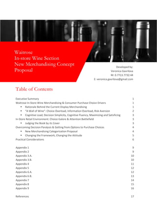 Table of Contents
Executive Summary 1
Waitrose In-Store Wine Merchandising & Consumer Purchase Choice Drivers 1
▪ Rationale Behind the Current Display Merchandising 1
▪ “A Wall of Wine”: Choice Overload, Information Overload, Risk Aversion 2
▪ Cognitive Load, Decision Simplicity, Cognitive Fluency, Maximizing and Satisficing 3
In-Store Retail Environment: Choice Galore & Attention Battlefield 3
▪ Judging the Book by its Cover 3
Overcoming Decision Paralysis & Getting from Options to Purchase Choices 4
▪ New Merchandising Categorization Proposal 4
▪ Changing the Framework, Changing the Attitude 5
Practical Considerations 6
Appendix 1 9
Appendix 2 9
Appendix 3.A. 10
Appendix 3.B. 10
Appendix 4 11
Appendix 5 12
Appendix 6.A. 12
Appendix 6.B. 13
Appendix 7 14
Appendix 8 15
Appendix 9 16
References 17
Waitrose
In-store Wine Section
New Merchandising Concept
Proposal
Developed by:
Veronica Gavrilova
M: 0.7713.7732.44
E: veronica.gavrilova@gmail.com
 