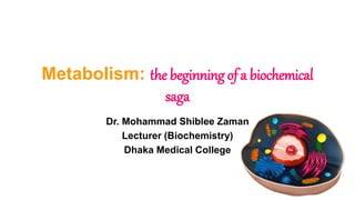 Metabolism: the beginning of a biochemical
saga
Dr. Mohammad Shiblee Zaman
Lecturer (Biochemistry)
Dhaka Medical College
 