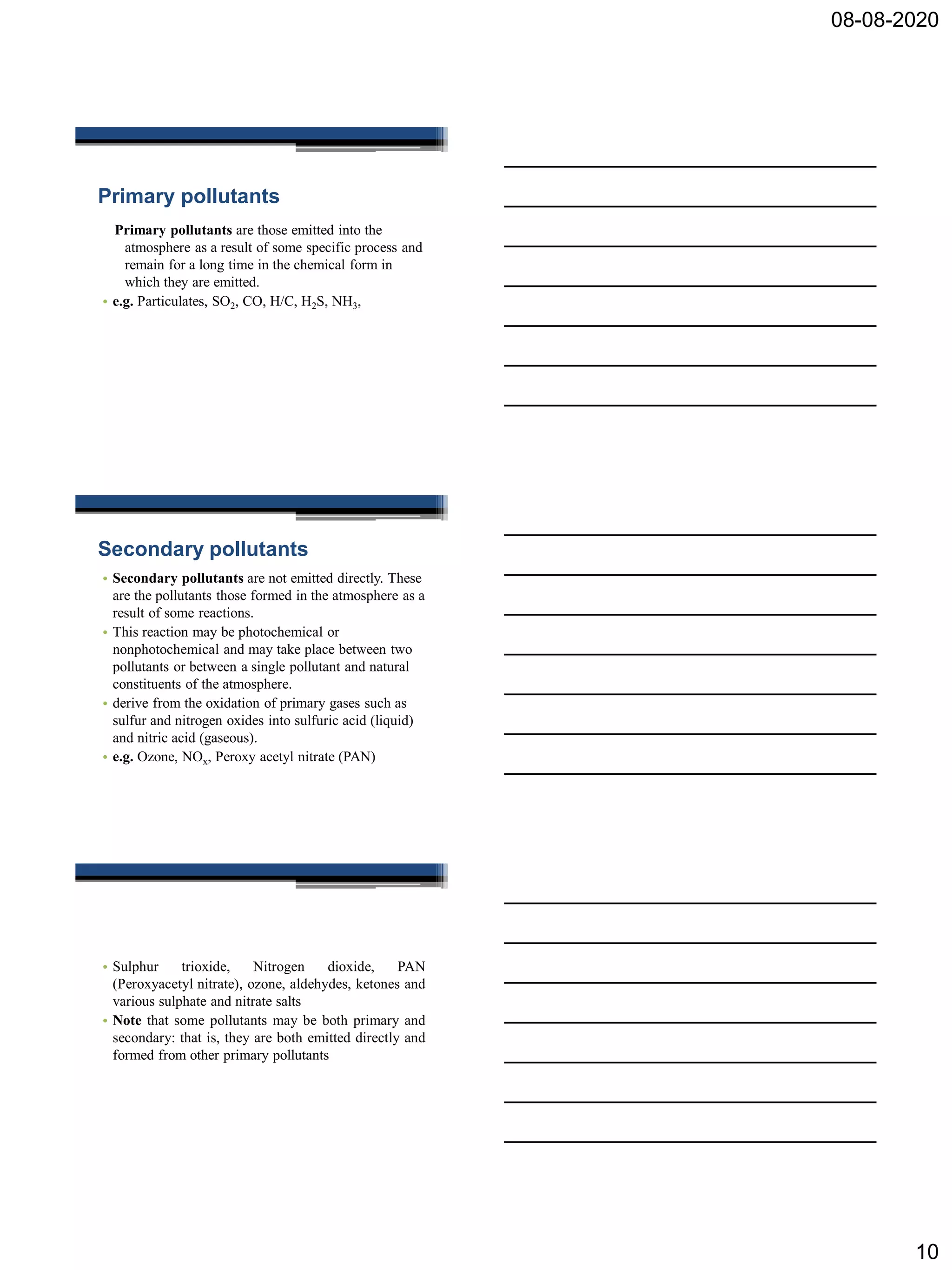 08-08-2020
10
Primary pollutants
Primary pollutants are those emitted into the
atmosphere as a result of some specific process and
remain for a long time in the chemical form in
which they are emitted.
• e.g. Particulates, SO2, CO, H/C, H2S, NH3,
Secondary pollutants
• Secondary pollutants are not emitted directly. These
are the pollutants those formed in the atmosphere as a
result of some reactions.
• This reaction may be photochemical or
nonphotochemical and may take place between two
pollutants or between a single pollutant and natural
constituents of the atmosphere.
• derive from the oxidation of primary gases such as
sulfur and nitrogen oxides into sulfuric acid (liquid)
and nitric acid (gaseous).
• e.g. Ozone, NOx, Peroxy acetyl nitrate (PAN)
• Sulphur trioxide, Nitrogen dioxide, PAN
(Peroxyacetyl nitrate), ozone, aldehydes, ketones and
various sulphate and nitrate salts
• Note that some pollutants may be both primary and
secondary: that is, they are both emitted directly and
formed from other primary pollutants
 
