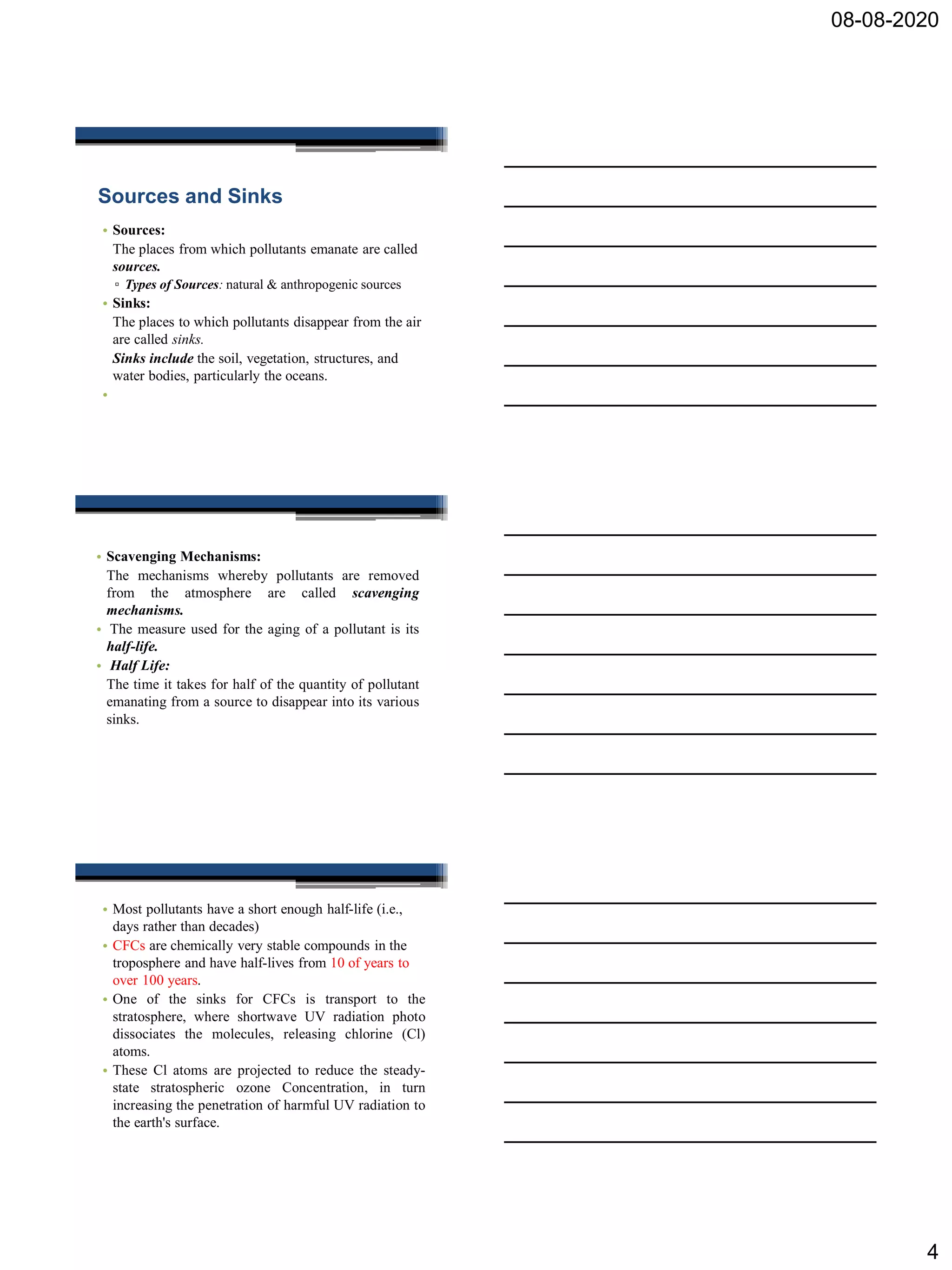 08-08-2020
4
Sources and Sinks
• Sources:
The places from which pollutants emanate are called
sources.
▫ Types of Sources: natural & anthropogenic sources
• Sinks:
The places to which pollutants disappear from the air
are called sinks.
Sinks include the soil, vegetation, structures, and
water bodies, particularly the oceans.
•
• Scavenging Mechanisms:
The mechanisms whereby pollutants are removed
from the atmosphere are called scavenging
mechanisms.
• The measure used for the aging of a pollutant is its
half-life.
• Half Life:
The time it takes for half of the quantity of pollutant
emanating from a source to disappear into its various
sinks.
• Most pollutants have a short enough half-life (i.e.,
days rather than decades)
• CFCs are chemically very stable compounds in the
troposphere and have half-lives from 10 of years to
over 100 years.
• One of the sinks for CFCs is transport to the
stratosphere, where shortwave UV radiation photo
dissociates the molecules, releasing chlorine (Cl)
atoms.
• These Cl atoms are projected to reduce the steady-
state stratospheric ozone Concentration, in turn
increasing the penetration of harmful UV radiation to
the earth's surface.
 