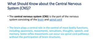What Should Know about the Central Nervous
System (CNS)?
• The central nervous system (CNS) is the part of the nervous
system consisting of the brain and spinal cord
• The brain plays a central role in the control of most bodily functions,
including awareness, movements, sensations, thoughts, speech, and
memory. Some reflex movements can occur via spinal cord pathways
without the participation of brain structures.
 