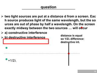 14
question
 two light sources are put at a distance d from a screen. Eac
h source produces light of the same wavelength, but the so
urces are out of phase by half a wavelength. On the screen
exactly midway between the two sources … will occur
 a) constructive interference
 b) destructive interference
+1/2
distance is equal
so 1/2 difference:
destructive int.
 