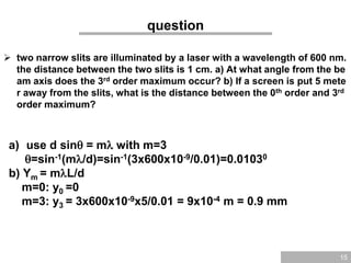 15
question
 two narrow slits are illuminated by a laser with a wavelength of 600 nm.
the distance between the two slits is 1 cm. a) At what angle from the be
am axis does the 3rd order maximum occur? b) If a screen is put 5 mete
r away from the slits, what is the distance between the 0th order and 3rd
order maximum?
a) use d sin = m with m=3
=sin-1(m/d)=sin-1(3x600x10-9/0.01)=0.01030
b) Ym = mL/d
m=0: y0 =0
m=3: y3 = 3x600x10-9x5/0.01 = 9x10-4 m = 0.9 mm
 