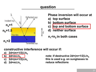 21
question
na=1
nb=1.5
nc=2
Phase inversion will occur at
a) top surface
b) bottom surface
c) top and bottom surface
d) neither surface
n1<n2 in both cases
constructive interference will occur if:
a) 2d=(m+1/2)/nb
b) 2d=m/nb
c) 2d=(m+1/2)/nc
d) 2d=m/nc
note: if destructive 2d=(m+1/2)/nb
this is used e.g. on sunglasses to
reduce reflections
 