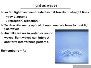 3
light as waves
 so far, light has been treated as if it travels in straight lines
ray diagrams
refraction, reflection
 To describe many optical phenomena, we have to treat ligh
t as waves.
 Just like waves in water, or sound
waves, light waves can interact
and form interference patterns.
Remember c = f 
 