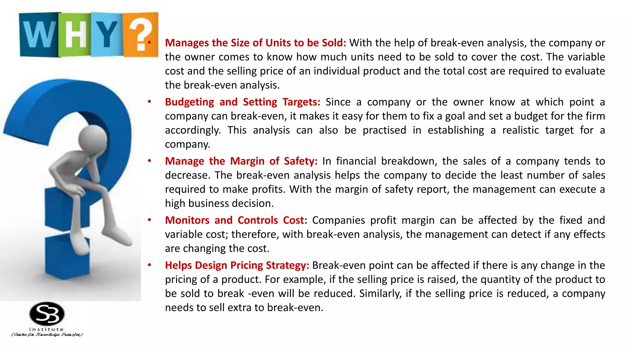 • Manages the Size of Units to be Sold: With the help of break-even analysis, the company or
the owner comes to know how much units need to be sold to cover the cost. The variable
cost and the selling price of an individual product and the total cost are required to evaluate
the break-even analysis.
• Budgeting and Setting Targets: Since a company or the owner know at which point a
company can break-even, it makes it easy for them to fix a goal and set a budget for the firm
accordingly. This analysis can also be practised in establishing a realistic target for a
company.
• Manage the Margin of Safety: In financial breakdown, the sales of a company tends to
decrease. The break-even analysis helps the company to decide the least number of sales
required to make profits. With the margin of safety report, the management can execute a
high business decision.
• Monitors and Controls Cost: Companies profit margin can be affected by the fixed and
variable cost; therefore, with break-even analysis, the management can detect if any effects
are changing the cost.
• Helps Design Pricing Strategy: Break-even point can be affected if there is any change in the
pricing of a product. For example, if the selling price is raised, the quantity of the product to
be sold to break -even will be reduced. Similarly, if the selling price is reduced, a company
needs to sell extra to break-even.
 