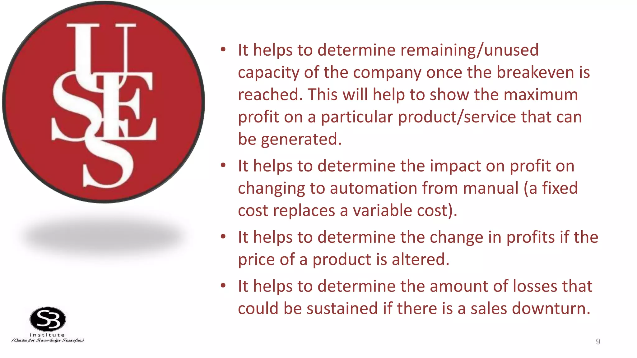 • It helps to determine remaining/unused
capacity of the company once the breakeven is
reached. This will help to show the maximum
profit on a particular product/service that can
be generated.
• It helps to determine the impact on profit on
changing to automation from manual (a fixed
cost replaces a variable cost).
• It helps to determine the change in profits if the
price of a product is altered.
• It helps to determine the amount of losses that
could be sustained if there is a sales downturn.
9
 
