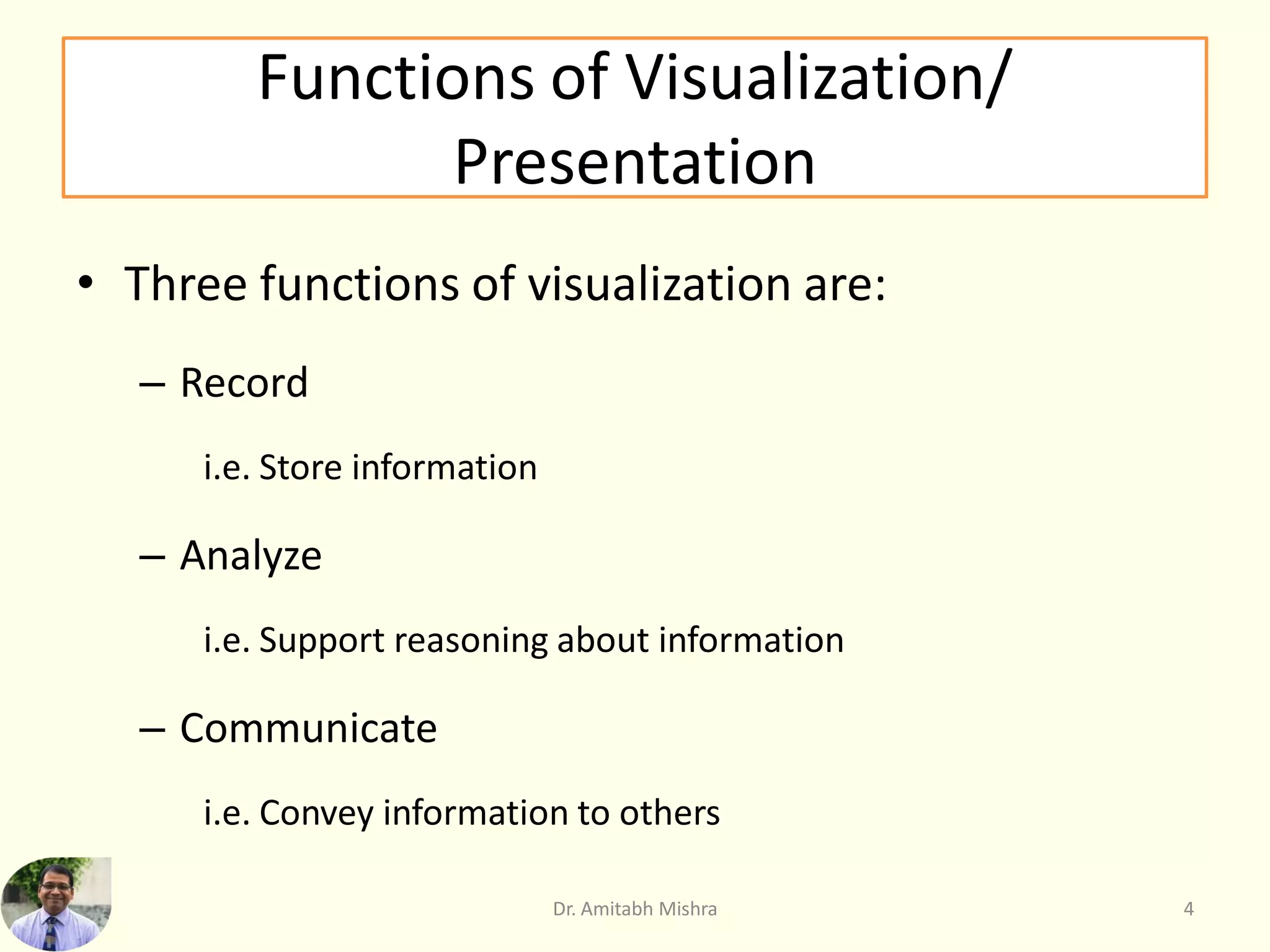 Functions of Visualization/
Presentation
• Three functions of visualization are:
– Record
i.e. Store information
– Analyze
i.e. Support reasoning about information
– Communicate
i.e. Convey information to others
Dr. Amitabh Mishra 4
 