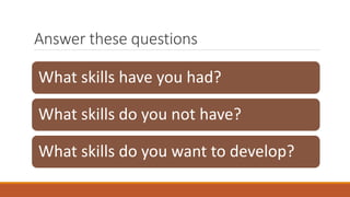 Answer these questions
What skills have you had?
What skills do you not have?
What skills do you want to develop?
 