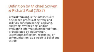 Definition by Michael Scriven
& Richard Paul (1987)
Critical thinking is the intellectually
disciplined process of actively and
skillfully conceptualizing, applying,
analyzing, synthesizing, and/or
evaluating information gathered from,
or generated by, observation,
experience, reflection, reasoning, or
communication, as a guide to belief and
action.
 