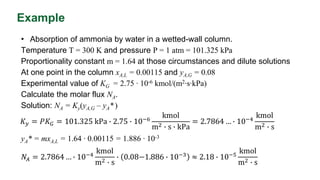 Example
• Absorption of ammonia by water in a wetted-wall column.
Temperature T = 300 K and pressure P = 1 atm = 101.325 kPa
Proportionality constant m = 1.64 at those circumstances and dilute solutions
At one point in the column xA,L = 0.00115 and yA,G = 0.08
Experimental value of KG = 2.75 ∙ 10-6 kmol/(m2∙s∙kPa)
Calculate the molar flux NA.
Solution: NA = Ky(yA,G – yA* )
yA* = mxA,L = 1.64 ∙ 0.00115 = 1.886 ∙ 10-3
𝑁𝐴 = 2.7864 … ∙ 10−4
kmol
m2 ∙ s
∙ 0.08−1.886 ∙ 10−3 ≈ 2.18 ∙ 10−5
kmol
m2 ∙ s
𝐾𝑦 = 𝑃𝐾𝐺 = 101.325 kPa ∙ 2.75 ∙ 10−6
kmol
m2 ∙ s ∙ kPa
= 2.7864 … ∙ 10−4
kmol
m2 ∙ s
 