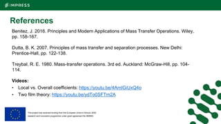 This project has received funding from the European Union’s Horizon 2020
research and innovation programme under grant agreement No 869993.
References
Benitez, J. 2016. Principles and Modern Applications of Mass Transfer Operations. Wiley,
pp. 158-167.
Dutta, B. K. 2007. Principles of mass transfer and separation processes. New Delhi:
Prentice-Hall, pp. 122-138.
Treybal, R. E. 1980. Mass-transfer operations. 3rd ed. Auckland: McGraw-Hill, pp. 104-
114.
Videos:
• Local vs. Overall coefficients: https://youtu.be/4AmIGiUxQ4o
• Two film theory: https://youtu.be/ydTo0SFTm2A
 