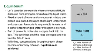 Equilibrium
• Let’s consider an example where ammonia (NH3) is
dissolved from ammonia-air mixture into liquid water.
• Fixed amount of water and ammonia-air mixture are
placed in a closed container at constant temperature
and pressure. Ammonia is very soluble in water and
it starts to transfer into water through the interface.
• Part of ammonia molecules escapes back into the
gas. This continues until the rates are equal and net
transfer falls to zero.
• With time, concentrations throughout each phase
become uniform by diffusion. Equilibrium is
achieved.
yA
xA
xA = Mole fraction of
ammonia in the liquid
yA = Mole fraction of
ammonia in the gas
 