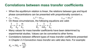 Correlations between mass transfer coefficients
• When the equilibrium relation is linear, the relations between gas and liquid
phase concentrations can be presented with proportionality constant m.
• yA,i = mxA,i yA* = mxA,L yA,G = mxA*
• On these circumstances, the following equations are valid:
• Many values for mass transfer coefficients have been determined by
experimental studies. Values can be converted to other forms.
• Correlations between different types of mass transfer coefficients presented
in Chapter 2.3 Convective mass transfer are valid also here. For example:
1
𝐾𝑦
=
1
𝑘𝑦
+
𝑚
𝑘𝑥
1
𝐾𝑥
=
1
𝑚𝑘𝑦
+
1
𝑘𝑥
𝐾𝑦 = 𝑃𝐾𝐺 =
𝑃𝐾𝐶
𝑅𝑇
 
