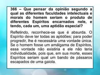 366 – Que pensar da opinião segundo a
qual as diferentes faculdades intelectuais e
morais do homem seriam o produto de
diferentes Espíritos encarnados nele, e
tendo, cada um, uma aptidão especial?
Refletindo, reconhece-se que é absurda. O
Espírito deve ter todas as aptidões; para poder
progredir, lhe é necessária uma vontade única.
Se o homem fosse um amálgama de Espíritos,
essa vontade não existiria e ele não teria
individualidade, pois que, em sua morte, esses
Espíritos seriam qual um bando de pássaros
escapados de uma gaiola.
 