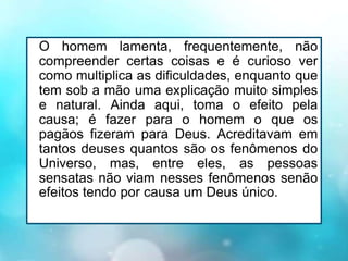 O homem lamenta, frequentemente, não
compreender certas coisas e é curioso ver
como multiplica as dificuldades, enquanto que
tem sob a mão uma explicação muito simples
e natural. Ainda aqui, toma o efeito pela
causa; é fazer para o homem o que os
pagãos fizeram para Deus. Acreditavam em
tantos deuses quantos são os fenômenos do
Universo, mas, entre eles, as pessoas
sensatas não viam nesses fenômenos senão
efeitos tendo por causa um Deus único.
 