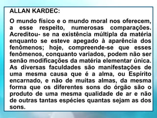 ALLAN KARDEC:
O mundo físico e o mundo moral nos oferecem,
a esse respeito, numerosas comparações.
Acreditou- se na existência múltipla da matéria
enquanto se esteve apegado à aparência dos
fenômenos; hoje, compreende-se que esses
fenômenos, conquanto variados, podem não ser
senão modificações da matéria elementar única.
As diversas faculdades são manifestações de
uma mesma causa que é a alma, ou Espírito
encarnado, e não de muitas almas, da mesma
forma que os diferentes sons do órgão são o
produto de uma mesma qualidade de ar e não
de outras tantas espécies quantas sejam as dos
sons.
 