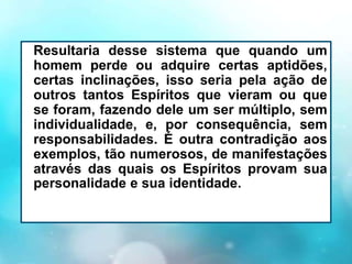Resultaria desse sistema que quando um
homem perde ou adquire certas aptidões,
certas inclinações, isso seria pela ação de
outros tantos Espíritos que vieram ou que
se foram, fazendo dele um ser múltiplo, sem
individualidade, e, por consequência, sem
responsabilidades. É outra contradição aos
exemplos, tão numerosos, de manifestações
através das quais os Espíritos provam sua
personalidade e sua identidade.
 