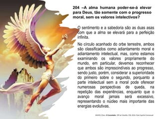 O sentimento e a sabedoria são as duas asas
com que a alma se elevará para a perfeição
infinita.
No círculo acanhado do orbe terrestre, ambos
são classificados como adiantamento moral e
adiantamento intelectual, mas, como estamos
examinando os valores propriamente do
mundo, em particular, devemos reconhecer
que ambos são imprescindíveis ao progresso,
sendo justo, porém, considerar a superioridade
do primeiro sobre o segundo, porquanto a
parte intelectual sem a moral pode oferecer
numerosas perspectivas de queda, na
repetição das experiências, enquanto que o
avanço moral jamais será excessivo,
representando o núcleo mais importante das
energias evolutivas.
204 –A alma humana poder-se-á elevar
para Deus, tão somente com o progresso
moral, sem os valores intelectivos?
XAVIER, Chico. O Consolador. 29ª ed. Brasília: FEB, 2016. Pelo Espírito Emmanuel.
 