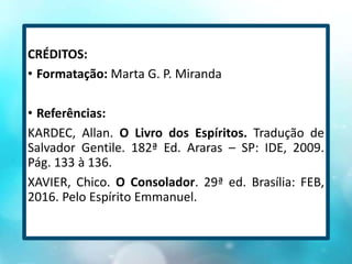 CRÉDITOS:
• Formatação: Marta G. P. Miranda
• Referências:
KARDEC, Allan. O Livro dos Espíritos. Tradução de
Salvador Gentile. 182ª Ed. Araras – SP: IDE, 2009.
Pág. 133 à 136.
XAVIER, Chico. O Consolador. 29ª ed. Brasília: FEB,
2016. Pelo Espírito Emmanuel.
 