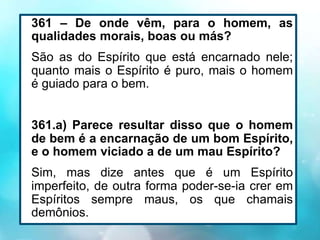 361 – De onde vêm, para o homem, as
qualidades morais, boas ou más?
São as do Espírito que está encarnado nele;
quanto mais o Espírito é puro, mais o homem
é guiado para o bem.
361.a) Parece resultar disso que o homem
de bem é a encarnação de um bom Espírito,
e o homem viciado a de um mau Espírito?
Sim, mas dize antes que é um Espírito
imperfeito, de outra forma poder-se-ia crer em
Espíritos sempre maus, os que chamais
demônios.
 