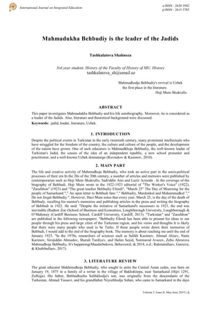 6
International Journal on Integrated Education
e-ISSN : 2620 3502
p-ISSN : 2615 3785
Volume 2, Issue II, May-June 2019 |
Mahmadukha Behbudiy is the leader of the Jadids
Tashkulatova Shahnoza
3rd year student, History of the Faculty of History of MU, History
tashkulatova_sh@umail.uz
ABSTRACT
This paper investigates Mahmadukha Behbudiy and his life autobiography. Moreover, he is considered as
a leader of the Jadids. Also, literature and theoretical background were discussed.
Keywords: jadid, leader, literature, Uzbek.
1. INTRODUCTION
Despite the political events in Turkistan in the early twentieth century, many prominent intellectuals who
have struggled for the freedom of the country, the culture and culture of the people, and the development
of the nation have grown. One of such educators is Mahmudkhoja Behbudiy, the well-known leader of
Turkistan's Jadid, the cousin of the idea of an independent republic, a new school presenter and
practitioner, and a well-known Uzbek dramaturge (Kuvnakov & Kasimov, 2010).
2. MAIN PART
The life and creative activity of Mahmudhoja Behbudiy, who took an active part in the socio-political
processes of their era In the 20s of the 20th century, a number of articles and memoirs were published by
contemporaries such as Hoji Muin Shukrullo, Sadriddin Aini and Laziz Azizoda . In the coverage of the
biography of Behbudi, Hoji Muin wrote in the 1922-1923 editorial of "The Worker's Voice" (1922),
"Zarafshon" (1923) and "The great teacher Behbudiy Efendi", "March 25" The Day of Mourning for the
people of Samarkand "," An open letter to Behbudi fans "," Behbudiy, Mardonkul and Muhammadkul ","
Do not forget Behbudiy ". However, Haci Muin notes that every year, March 25, is the day of the death of
Behbudy, recalling his mentor's memories and publishing articles in the press and writing the biography
of Behbudi in 1922. He said: "Despite the initiative of Samarkand's successors in 1921, the end was
inevitable (Radnor Zoe (School of Business and Economics, Loughborough University, Loughborough &
O’Mahoney (Cardiff Business School, Cardiff University, Cardiff, 2013). "Turkistan" and "Zarafshon"
are published in the following newspapers: "Behbudiy Efendi has been able to present his ideas to our
people through his press and large cities of the Turkestan region, and his views and thoughts It is likely
that there were many people who used to be Turks. If these people wrote down their memories of
Behbudi, I would add to the end of the biography book. The memory is about reaching me until the end of
January 1923. "In the 1970s, researchers of sciences such as Salikh Kasimov, Ahmad Aliyev, Naim
Karimov, Sirojiddin Ahmedov, Sherali Turdiyev, and Halim Sayid, Normurod Avazov, Zebo Ahrorova
Mahmudhoja Behbudiy, It's happening(Maudarbekova, Behavioral, & 2014, n.d.; Rahmatullaev, Ganieva,
& Khabibullaev, 2017).
3. LITERATURE REVIEW
The great educator Makhmudhoja Behbudiy, who sought to unite the Central Asian cades, was born on
January 19, 1875 in a family of a writer in the village of Bakhshitepa, near Samarkand (Hijri 1291,
Zulhijja). His father, Behbudhuzha Salihkhodja's son, was originally from the descendants of the
Turkestan, Ahmad Yassavi, and his grandfather Niyozhhodja Soban, who came to Samarkand in the days
Mahmudhodja Behbudiy's revival is Uzbek
the first place in the literature.
Hoji Muin Shukrullo
 
