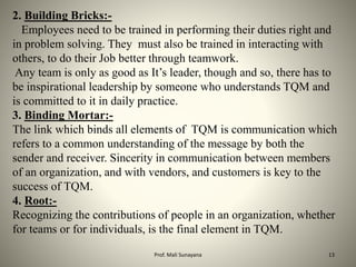2. Building Bricks:-
Employees need to be trained in performing their duties right and
in problem solving. They must also be trained in interacting with
others, to do their Job better through teamwork.
Any team is only as good as It’s leader, though and so, there has to
be inspirational leadership by someone who understands TQM and
is committed to it in daily practice.
3. Binding Mortar:-
The link which binds all elements of TQM is communication which
refers to a common understanding of the message by both the
sender and receiver. Sincerity in communication between members
of an organization, and with vendors, and customers is key to the
success of TQM.
4. Root:-
Recognizing the contributions of people in an organization, whether
for teams or for individuals, is the final element in TQM.
13
Prof. Mali Sunayana
 