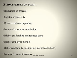  ADVANTAGES OF TQM:-
• Innovation in process
• Greater productivity
• Reduced defects in product
• Increased customer satisfaction
• Higher profitability and reduced costs
• Higher employee morale
• Better adaptability to changing market conditions
• Increased Competitiveness 15
Prof. Mali Sunayana
 