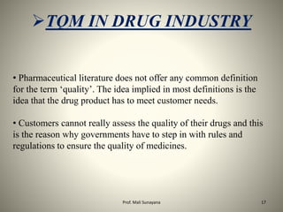• Pharmaceutical literature does not offer any common definition
for the term ‘quality’. The idea implied in most definitions is the
idea that the drug product has to meet customer needs.
• Customers cannot really assess the quality of their drugs and this
is the reason why governments have to step in with rules and
regulations to ensure the quality of medicines.
TQM IN DRUG INDUSTRY
17
Prof. Mali Sunayana
 