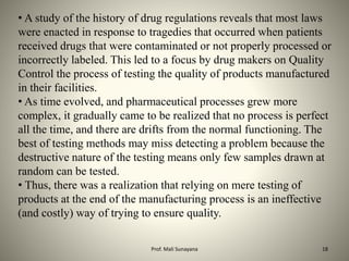 • A study of the history of drug regulations reveals that most laws
were enacted in response to tragedies that occurred when patients
received drugs that were contaminated or not properly processed or
incorrectly labeled. This led to a focus by drug makers on Quality
Control the process of testing the quality of products manufactured
in their facilities.
• As time evolved, and pharmaceutical processes grew more
complex, it gradually came to be realized that no process is perfect
all the time, and there are drifts from the normal functioning. The
best of testing methods may miss detecting a problem because the
destructive nature of the testing means only few samples drawn at
random can be tested.
• Thus, there was a realization that relying on mere testing of
products at the end of the manufacturing process is an ineffective
(and costly) way of trying to ensure quality.
18
Prof. Mali Sunayana
 
