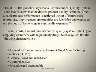 • The ICH Q10 guideline says that a Pharmaceutical Quality System
is one that “assures that the desired product quality is routinely met,
suitable process performance is achieved the set of controls are
appropriate, improvement opportunities are identified and evaluated
and the body of knowledge is continually expanded.”
• In other words, a robust pharmaceutical quality system is the key to
supplying customers with high quality drugs. Such a system has the
following characteristics:
 Aligned with requirements of current Good Manufacturing
Practices (cGMP)
 Science-based and risk-based
 Comprehensive
 Proactive and accountable
21
Prof. Mali Sunayana
 