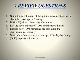 1. Name the key thinkers of the quality movement and write
about their concepts of quality.
2. Define TQM and discuss its advantages.
3. List the key elements of TQM and the tools it uses.
4. Explain how TQM principles are applied in the
pharmaceutical industry.
5. Write a brief note about the concept of Quality by Design
(QbD) in pharma industry.
REVIEW QUESTIONS
23
Prof. Mali Sunayana
 