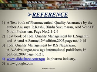 1) A Text book of Pharmaceutical Quality Assurance by the
author Anusuya R.Kashi, Bindu Sukumaran, And Veena P.
Nirali Prakashan. Page No.2.1-2.6
2) Text book of Total Quality Management by L.Suganthi
and Anand A.Samuel,2nd edition,2005,page no.49-61.
3) Total Quality Management by R.S Nagarajan,
A.A.Arivalangar,new age international publishers,1st
edition,2009,page no.21.
4) www.slideshare.com/tqm in pharma industry.
5) www.google.com
REFERENCE
24
Prof. Mali Sunayana
 