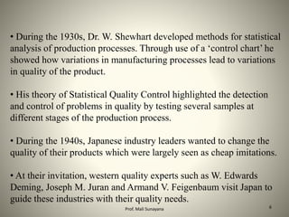 • During the 1930s, Dr. W. Shewhart developed methods for statistical
analysis of production processes. Through use of a ‘control chart’ he
showed how variations in manufacturing processes lead to variations
in quality of the product.
• His theory of Statistical Quality Control highlighted the detection
and control of problems in quality by testing several samples at
different stages of the production process.
• During the 1940s, Japanese industry leaders wanted to change the
quality of their products which were largely seen as cheap imitations.
• At their invitation, western quality experts such as W. Edwards
Deming, Joseph M. Juran and Armand V. Feigenbaum visit Japan to
guide these industries with their quality needs.
6
Prof. Mali Sunayana
 